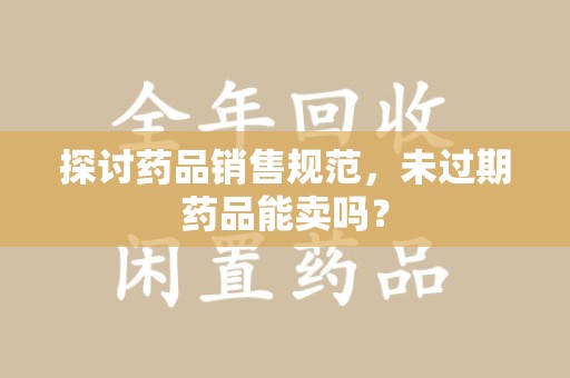 苏州探讨药品销售规范，未过期药品能卖吗？