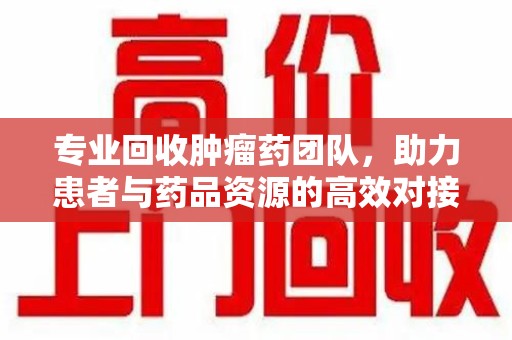 苏州专业回收肿瘤药团队，助力患者与药品资源的高效对接