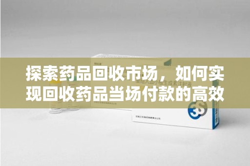 苏州探索药品回收市场，如何实现回收药品当场付款的高效模式