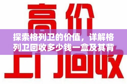 苏州探索格列卫的价值，详解格列卫回收多少钱一盒及其背后的意义